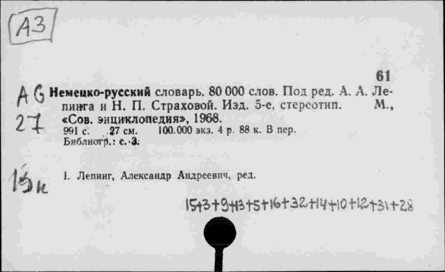 ﻿Немецко-русский словарь. 80 000 слов. Под ред. А. А. Ле-пинга и Н. П. Страховой. Изд. 5-е, стереотип. М„ «Сов. энциклопедия», 1968.
991 с. 27 см. 100.000 экз. 4 р. 88 к. В пер. Библиогр.: с.З.
1. Лепинг, Александр Андреевич, ред.
iStWiets1 ім-зад tio t